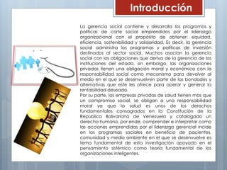 Introducción
La gerencia social contiene y desarrolla los programas y
políticas de corte social emprendidos por el liderazgo
organizacional con el propósito de obtener: equidad,
eficiencia, sostenibilidad y solidaridad. Es decir, la gerencia
social administra los programas y políticas de inversión
destinados al sector social. Muchos asocian la gerencia
social con las obligaciones que deriva de la gerencia de las
instituciones del estado, sin embargo, las organizaciones
privadas tienen una obligación moral y económica con la
responsabilidad social como mecanismo para devolver al
medio en el que se desenvuelven parte de las bondades y
alternativas que este les ofrece para operar y generar la
rentabilidad deseada.
Por su parte, las empresas privadas de salud tienen mas que
un compromiso social, se obligan a una responsabilidad
moral ya que la salud es unos de los derechos
fundamentales consagrados en la Constitución de la
Republica Bolivariana de Venezuela y catalogado un
derecho humano, por ende, comprender e interpretar como
las acciones emprendidas por el liderazgo gerencial incide
en los programas sociales en beneficio de pacientes,
comunidad y medio ambiente en el que se desenvuelve es
tema fundamental de esta investigación apoyado en el
pensamiento sistémico como teoría fundamental de las
organizaciones inteligentes.
 