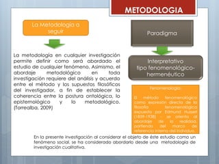 La metodología en cualquier investigación
permite definir como será abordado el
estudio de cualquier fenómeno. Asimismo, el
abordaje metodológico en toda
investigación requiere del análisis y acuerdo
entre el método y los supuestos filosóficos
del investigador, a fin de establecer la
coherencia entre la postura ontológica, lo
epistemológico y lo metodológico.
(Torrealba, 2009)
La Metodología a
seguir
En la presente investigación al considerar el objeto de éste estudio como un
fenómeno social, se ha considerado abordarlo desde una metodología de
investigación cualitativa.
Paradigma
Interpretativo
tipo fenomenológico-
hermenéutico
METODOLOGIA
Fenomenología:
El método fenomenológico
como expresión directa de la
filosofía fenomenológica
expuesta por Edmund Husserl
(1859-1938) - se orienta al
abordaje de la realidad,
partiendo del marco de
referencia interno del individuo.
 