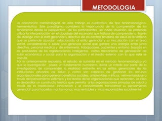 METODOLOGIA
La orientación metodológica de este trabajo es cualitativa, de tipo fenomenológico-
hermenéutico. Este paradigma considera la importancia de la comprensión de los
fenómenos desde la perspectiva de los participantes en cada situación. Se pretende
utilizar la interpretación en el abordaje del escenario que tratará de comprender a través
del dialogo con el staff gerencial y directivo de los centros privados de salud el fenómeno
que se pretende abordar relacionado al estilo gerencial y su vinculación con el área
social, considerando si existe una gerencia social que genere una sinergia entre junta
directiva, personal medico y de enfermería, trabajadores, pacientes y entorno basado en
los postulados de las organizaciones inteligentes como mecanismo de generación de
valor económico y social para la organización y el medio externo con la que esta se
vincula.
Por lo anteriormente expuesto, el estudio se sustenta en el método fenomenológico ya
que la investigación posee un fundamento humanista, existe un interés por parte de la
investigadora de comprender la realidad existente en los estilos gerenciales de las
instituciones privadas de salud y como son capaces de gestionar los recursos
organizacionales para generar beneficios sociales, ambientales y éticos, reinventándose a
través del pensamiento sistémico y las teorías de las organizaciones que aprenden. La idea
es desarrollar un constructo teórico que permita a las organizaciones privadas de salud a
través de la creatividad, innovación y el conocimiento transformar su pensamiento
gerencial para hacerlas mas humanas, mas rentables y mas responsables socialmente.
 