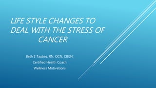 LIFE STYLE CHANGES TO
DEAL WITH THE STRESS OF
CANCER
Beth S Taubes, RN, OCN, CBCN,
Certified Health Coach
Wellness Motivations
 