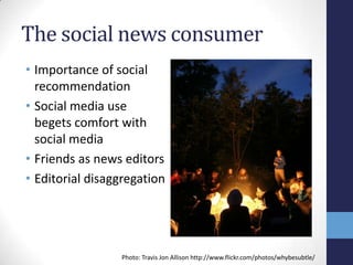 The social news consumer
• Importance of social
  recommendation
• Social media use
  begets comfort with
  social media
• Friends as news editors
• Editorial disaggregation




                 Photo: Travis Jon Allison http://www.flickr.com/photos/whybesubtle/
 
