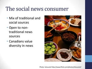 The social news consumer
• Mix of traditional and
  social sources
• Open to non-
  traditional news
  sources
• Canadians value
  diversity in news




                       Photo: lotusutol http://www.flickr.com/photos/lotusutol/
 