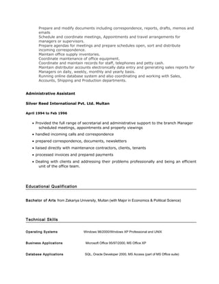 Prepare and modify documents including correspondence, reports, drafts, memos and
       emails
       Schedule and coordinate meetings, Appointments and travel arrangements for
       managers or supervisors.
       Prepare agendas for meetings and prepare schedules open, sort and distribute
       incoming correspondence.
       Maintain office supply inventories.
       Coordinate maintenance of office equipment.
       Coordinate and maintain records for staff, telephones and petty cash.
       Maintain distributor accounts electronically data entry and generating sales reports for
       Managers on daily, weekly, monthly and yearly basis.
       Running online database system and also coordinating and working with Sales,
       Accounts, Shipping and Production departments.


Administrative Assistant

Silver Reed International Pvt. Ltd. Multan

April 1994 to Feb 1996


   • Provided the full range of secretarial and administrative support to the branch Manager
       scheduled meetings, appointments and property viewings
   • handled incoming calls and correspondence
   • prepared correspondence, documents, newsletters
   • liaised directly with maintenance contractors, clients, tenants
   • processed invoices and prepared payments
   • Dealing with clients and addressing their problems professionally and being an efficient
      unit of the office team.




Educational Qualification


Bachelor of Arts from Zakariya University, Multan (with Major in Economics & Political Science)




Technical Skills


Operating Systems                  Windows 98/2000/Windows XP Professional and UNIX


Business Applications               Microsoft Office 95/97/2000, MS Office XP


Database Applications               SQL, Oracle Developer 2000, MS Access (part of MS Office suite)
 