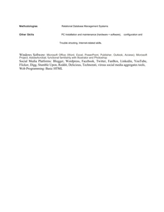 Methodologies                       Relational Database Management Systems


Other Skills                        PC Installation and maintenance (hardware + software),   configuration and


                                  Trouble shooting, Internet-related skills.



Windows Softwere: Microsoft Office (Word, Excel, PowerPoint, Publisher, Outlook, Access); Microsoft
Project; AdobeAcrobat; functional familiarity with Illustrator and Photoshop
Social Media Platforms: Blogger, Wordpress, Facebook, Twitter, FanBox, Linkedin, YouTube,
Flicker, Digg, Stumble Upon, Reddit, Delicious, Technorati, virous social media aggregates tools,
Web Programming: Basic HTML
 