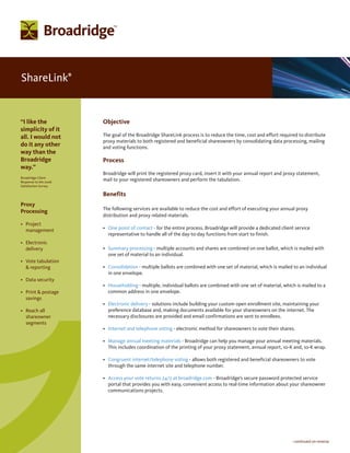 ShareLink              ®




“I like the                Objective
simplicity of it
all. I would not           The goal of the Broadridge ShareLink process is to reduce the time, cost and effort required to distribute
                           proxy materials to both registered and beneficial shareowners by consolidating data processing, mailing
do it any other            and voting functions.
way than the
Broadridge                 Process
way.”
                           Broadridge will print the registered proxy card, insert it with your annual report and proxy statement,
Broadridge Client
Response to the 2006
                           mail to your registered shareowners and perform the tabulation.
Satisfaction Survey

                           Benefits
Proxy
                           The following services are available to reduce the cost and effort of executing your annual proxy
Processing
                           distribution and proxy related materials.
• Project
  management               • One point of contact - for the entire process. Broadridge will provide a dedicated client service
                             representative to handle all of the day-to-day functions from start to finish.
• Electronic
  delivery                 • Summary processing - multiple accounts and shares are combined on one ballot, which is mailed with
                             one set of material to an individual.
• Vote tabulation
  & reporting              • Consolidation - multiple ballots are combined with one set of material, which is mailed to an individual
                             in one envelope.
• Data security
                           • Householding - multiple, individual ballots are combined with one set of material, which is mailed to a
• Print & postage            common address in one envelope.
  savings
                           • Electronic delivery - solutions include building your custom open enrollment site, maintaining your
• Reach all                  preference database and, making documents available for your shareowners on the internet. The
  shareowner                 necessary disclosures are provided and email confirmations are sent to enrollees.
  segments
                           • Internet and telephone voting - electronic method for shareowners to vote their shares.

                           • Manage annual meeting materials - Broadridge can help you manage your annual meeting materials.
                             This includes coordination of the printing of your proxy statement, annual report, 10-K and, 10-K wrap.

                           • Congruent internet/telephone voting - allows both registered and beneficial shareowners to vote
                             through the same internet site and telephone number.

                           • Access your vote returns 24/7 at broadridge.com - Broadridge’s secure password protected service
                             portal that provides you with easy, convenient access to real-time information about your shareowner
                             communications projects.




                                                                                                                     - continued on reverse
 