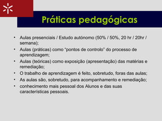 Práticas pedagógicas
• Aulas presenciais / Estudo autónomo (50% / 50%, 20 hr / 20hr /
semana);
• Aulas (práticas) como “pontos de controlo” do processo de
aprendizagem;
• Aulas (teóricas) como exposição (apresentação) das matérias e
remediação;
• O trabalho de aprendizagem é feito, sobretudo, foras das aulas;
• As aulas são, sobretudo, para acompanhamento e remediação;
• conhecimento mais pessoal dos Alunos e das suas
características pessoais.
 