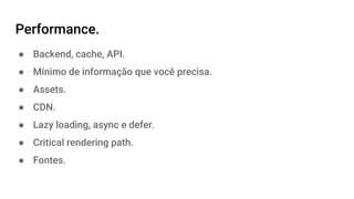 Performance.
● Backend, cache, API.
● Mínimo de informação que você precisa.
● Assets.
● CDN.
● Lazy loading, async e defer.
● Critical rendering path.
● Fontes.
 