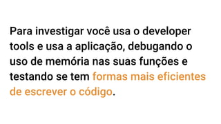 Para investigar você usa o developer
tools e usa a aplicação, debugando o
uso de memória nas suas funções e
testando se tem formas mais eficientes
de escrever o código.
 