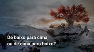 De baixo para cima,
ou de cima para baixo?
 