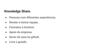 Knowledge Share.
● Pessoas com diferentes experiências.
● Nivelar e treinar equipe.
● Formatos e horários.
● Apoio da empresa.
● Dever de casa no github.
● Livre x guiado.
 