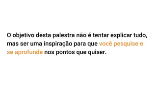 O objetivo desta palestra não é tentar explicar tudo,
mas ser uma inspiração para que você pesquise e
se aprofunde nos pontos que quiser.
 