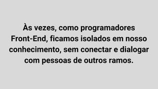Às vezes, como programadores
Front-End, ficamos isolados em nosso
conhecimento, sem conectar e dialogar
com pessoas de outros ramos.
 
