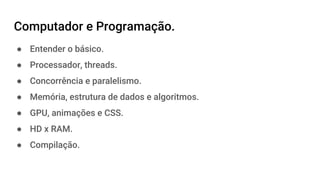 Computador e Programação.
● Entender o básico.
● Processador, threads.
● Concorrência e paralelismo.
● Memória, estrutura de dados e algoritmos.
● GPU, animações e CSS.
● HD x RAM.
● Compilação.
 