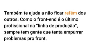 Também te ajuda a não ficar refém dos
outros. Como o front-end é o último
profissional na “linha de produção”,
sempre tem gente que tenta empurrar
problemas pro front.
 