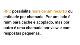 RPC possibilita mais de um recurso ou
entidade por chamada. Por um lado é
ruim para cache e acoplado, mas por
outro é uma chamada por view e com
respostas pequenas.
 