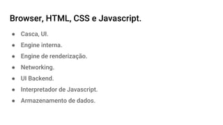 Browser, HTML, CSS e Javascript.
● Casca, UI.
● Engine interna.
● Engine de renderização.
● Networking.
● UI Backend.
● Interpretador de Javascript.
● Armazenamento de dados.
 