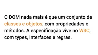 O DOM nada mais é que um conjunto de
classes e objetos, com propriedades e
métodos. A especificação vive no W3C,
com types, interfaces e regras.
 