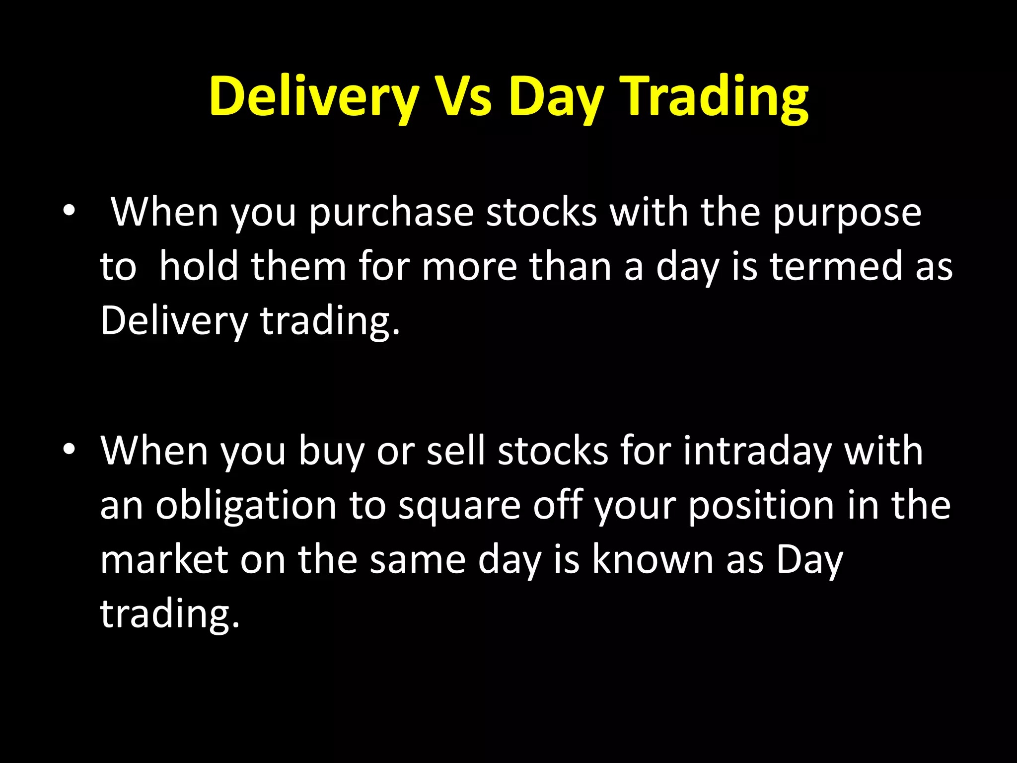 Delivery Vs Day Trading
• When you purchase stocks with the purpose
to hold them for more than a day is termed as
Delivery trading.
• When you buy or sell stocks for intraday with
an obligation to square off your position in the
market on the same day is known as Day
trading.
 