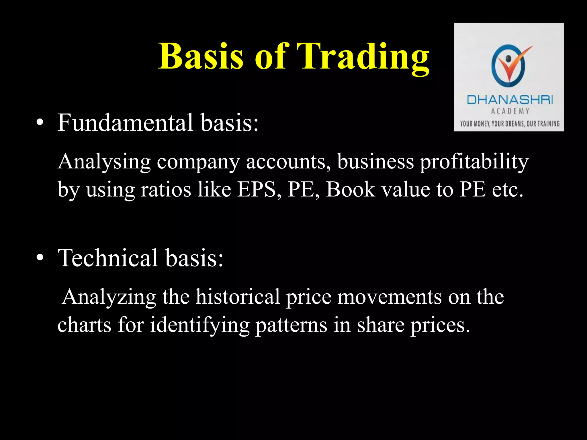 Basis of Trading
• Fundamental basis:
Analysing company accounts, business profitability
by using ratios like EPS, PE, Book value to PE etc.
• Technical basis:
Analyzing the historical price movements on the
charts for identifying patterns in share prices.
 