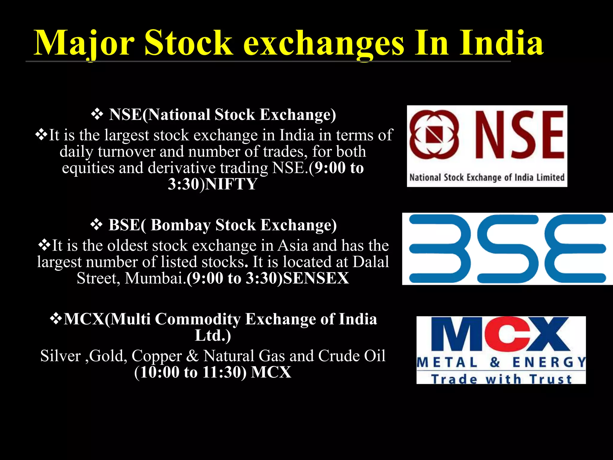 Major Stock exchanges In India
 NSE(National Stock Exchange)
It is the largest stock exchange in India in terms of
daily turnover and number of trades, for both
equities and derivative trading NSE.(9:00 to
3:30)NIFTY
 BSE( Bombay Stock Exchange)
It is the oldest stock exchange in Asia and has the
largest number of listed stocks. It is located at Dalal
Street, Mumbai.(9:00 to 3:30)SENSEX
MCX(Multi Commodity Exchange of India
Ltd.)
Silver ,Gold, Copper & Natural Gas and Crude Oil
(10:00 to 11:30) MCX
 