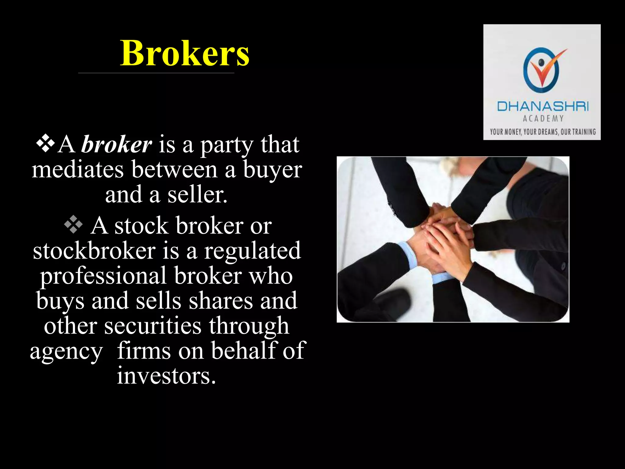Brokers
A broker is a party that
mediates between a buyer
and a seller.
 A stock broker or
stockbroker is a regulated
professional broker who
buys and sells shares and
other securities through
agency firms on behalf of
investors.
 
