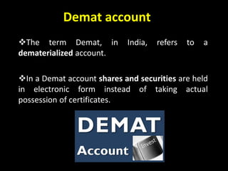Demat account
The term Demat, in India, refers to a
dematerialized account.
In a Demat account shares and securities are held
in electronic form instead of taking actual
possession of certificates.
 