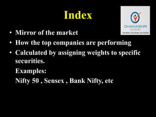 Index
• Mirror of the market
• How the top companies are performing
• Calculated by assigning weights to specific
securities.
Examples:
Nifty 50 , Sensex , Bank Nifty, etc
 