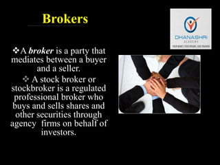Brokers
A broker is a party that
mediates between a buyer
and a seller.
 A stock broker or
stockbroker is a regulated
professional broker who
buys and sells shares and
other securities through
agency firms on behalf of
investors.
 