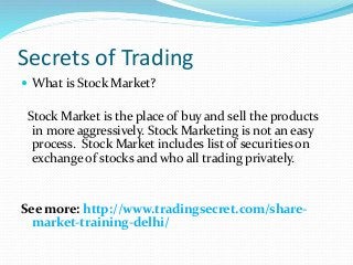 Secrets of Trading
 What is Stock Market?
Stock Market is the place of buy and sell the products
in more aggressively. Stock Marketing is not an easy
process. Stock Market includes list of securities on
exchange of stocks and who all trading privately.
See more: http://www.tradingsecret.com/share-
market-training-delhi/
 