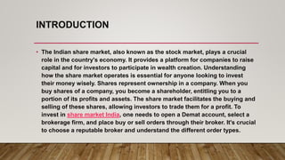 INTRODUCTION
• The Indian share market, also known as the stock market, plays a crucial
role in the country's economy. It provides a platform for companies to raise
capital and for investors to participate in wealth creation. Understanding
how the share market operates is essential for anyone looking to invest
their money wisely. Shares represent ownership in a company. When you
buy shares of a company, you become a shareholder, entitling you to a
portion of its profits and assets. The share market facilitates the buying and
selling of these shares, allowing investors to trade them for a profit. To
invest in share market India, one needs to open a Demat account, select a
brokerage firm, and place buy or sell orders through their broker. It's crucial
to choose a reputable broker and understand the different order types.
 