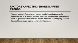 FACTORS AFFECTING SHARE MARKET
TRENDS
• Various factors influence share market trends, including economic
indicators like GDP growth, inflation rates, and interest rates, global events
such as geopolitical tensions and natural disasters, and company-specific
factors like earnings reports and product launches.
 