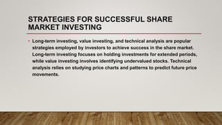 STRATEGIES FOR SUCCESSFUL SHARE
MARKET INVESTING
• Long-term investing, value investing, and technical analysis are popular
strategies employed by investors to achieve success in the share market.
Long-term investing focuses on holding investments for extended periods,
while value investing involves identifying undervalued stocks. Technical
analysis relies on studying price charts and patterns to predict future price
movements.
 