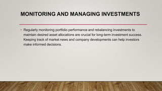 MONITORING AND MANAGING INVESTMENTS
• Regularly monitoring portfolio performance and rebalancing investments to
maintain desired asset allocations are crucial for long-term investment success.
Keeping track of market news and company developments can help investors
make informed decisions.
 
