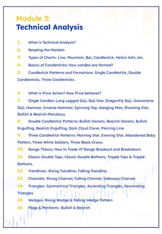 Module 3:
Technical Analysis
1. What is Technical Analysis?
2. Reading the Markets
3. Types of Charts- Line, Mountain, Bar, Candlestick, Heikin Ashi, etc.
4. Basics of Candlesticks: How candles are formed?
5. Candlestick Patterns and Formations: Single Candlestick, Double
Candlesticks, Three Candlesticks.
6. What is Price Action? How Price behaves?
7. Single Candles: Long Legged Doji, Doji Star, DragonFly Doji, Gravestone
Doji, Hammer, Inverse Hammer, Spinning Top, Hanging Man, Shooting Star,
Bullish & Bearish Marubozu.
8. Double Candlestick Patterns: Bullish Harami, Bearish Harami, Bullish
Engulﬁng, Bearish Engulﬁng, Dark Cloud Cover, Piercing Line.
9. Three Candlestick Patterns: Morning Star, Evening Star, Abandoned Baby
Pattern, Three White Soldiers, Three Black Crows.
10. Range Theory. How to Trade it? Range Breakout and Breakdown.
11. Classic Double Tops, Classic Double Bottoms, Tripple Tops & Tripple
Bottoms.
12. Trendlines- Rising Trendline, Falling Trendline.
13. Channels- Rising Channel, Falling Channel, Sideways Channel.
14. Triangles- Symmetrical Triangles, Ascending Triangles, Descending
Triangles
15. Wedges- Rising Wedge & Falling Wedge Pattern
16. Flags & Pennants- Bullish & Bearish
 