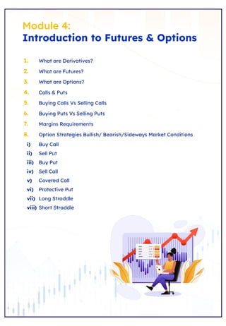 Module 4:
Introduction to Futures & Options
1. What are Derivatives?
2. What are Futures?
3. What are Options?
4. Calls & Puts
5. Buying Calls Vs Selling Calls
6. Buying Puts Vs Selling Puts
7. Margins Requirements
8. Option Strategies Bullish/ Bearish/Sideways Market Conditions
i) Buy Call
ii) Sell Put
iii) Buy Put
iv) Sell Call
v) Covered Call
vi) Protective Put
vii) Long Straddle
viii) Short Straddle
 