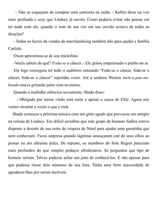 - Não se esqueçam de comprar uma camiseta na saída. - Kellen disse na voz
mais profunda e sexy que Lindsey já ouvira. Como poderia evitar não pensar em
ter nada com ele, quando o som de sua voz em seu ouvido ecoava de todas as
direções?
- Todos os lucros de vendas de merchandising também irão para ajudar a família
Carlisle.
Owen aproximou-se de seu microfone.
-Vocês sabem do quê? Foda-se o câncer. - Ele gritou empurrando o punho no ar.
Ele logo conseguiu ter todo o auditório entoando “Foda-se o câncer, foda-se o
câncer, foda-se o câncer” repetidas vezes. Até a senhora Weston mete-o-pau-na-
bunda estava gritando junto com os outros.
Quando a multidão silênciou novamente, Shade disse:
- Obrigada por terem vindo está noite e apoiar a causa de Ellie. Agora nós
vamos mostrar a vocês o que é rock.
Shade começou a próxima música com um grito agudo que provocou um arrepio
na coluna de Lindsey. Era difícil acreditar que este grupo de homens fodões esteve
disposto a desistir de sua noite de véspera de Natal para ajudar uma garotinha que
nem conheciam. Ficou surpresa quando lágrimas ameaçaram cair de seus olhos ao
pensar no ato altruísta deles. De repente, os membros do Sole Regret pareciam
mais profundos do que simples pedaços afrodisíacos. Se perguntou que tipo de
homens seriam. Talvez pudesse achar um jeito de conhecê-los. E não apenas para
que pudesse riscar dois números de sua lista. Tinha uma forte necessidade de
agradecer-lhes por serem incríveis.
 