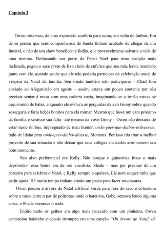 Capítulo 2
Owen observou, de uma expressão sombria para outra, em volta do ônibus. Era
de se pensar que seus companheiros de banda tinham acabado de chegar de um
funeral, e não de um show beneficente fodão, que provavelmente salvaria a vida de
uma menina. Deslocando seu gorro de Papai Noel para uma posição mais
inclinada, pegou o saco preto de lixo cheio de enfeites que sua mãe havia mandado
junto com ele, quando soube que ele não poderia participar da celebração anual de
véspera de Natal da família. Seu irmão também não participaria – Chad fora
enviado ao Afeganistão em agosto – assim, estava um pouco contente por não
precisar sentar à mesa com uma cadeira vazia, imaginando se o irmão estava se
esquivando de balas, enquanto ele evitava as perguntas da avó Ginny sobre quando
sossegaria e faria bebês bonitos para ela mimar. Mesmo que fosse um cara próximo
da família e sentisse sua falta– até mesmo da vovó Ginny – Owen não deixaria de
estar neste ônibus, impregnado de mau humor, onde-quer-que-diabos-estivessem,
indo de Idaho para onde-quer-diabos-ficasse, Montana. Por isso iria tirar o melhor
proveito de sua situação e não deixar que seus colegas chateados arruinassem seu
bom momento.
Seu alvo preferencial era Kelly. Não porque o guitarrista fosse o mais
deprimido– essa honra era de seu vocalista, Shade – mas por precisar de um
parceiro para celebrar o Natal, e Kelly sempre o apoiava. Ele nem sequer tinha que
pedir ajuda. Há muito tempo tinham criado um pacto para fazer travessuras.
Owen pescou a árvore de Natal artificial verde para fora do saco e colocou-a
sobre a mesa entre o par de poltronas onde o baterista, Gabe, sentava lendo alguma
coisa, e Shade encarava o nada.
Endireitando os galhos em algo mais parecido com um pinheiro, Owen
cantarolou baixinho e depois irrompeu em uma canção “Oh árvore de Natal, oh
 