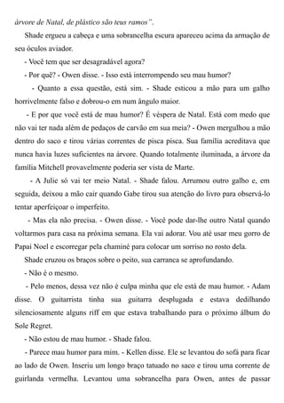 árvore de Natal, de plástico são teus ramos”.
Shade ergueu a cabeça e uma sobrancelha escura apareceu acima da armação de
seu óculos aviador.
- Você tem que ser desagradável agora?
- Por quê? - Owen disse. - Isso está interrompendo seu mau humor?
- Quanto a essa questão, está sim. - Shade esticou a mão para um galho
horrivelmente falso e dobrou-o em num ângulo maior.
- E por que você está de mau humor? É véspera de Natal. Está com medo que
não vai ter nada além de pedaços de carvão em sua meia? - Owen mergulhou a mão
dentro do saco e tirou várias correntes de pisca pisca. Sua família acreditava que
nunca havia luzes suficientes na árvore. Quando totalmente iluminada, a árvore da
família Mitchell provavelmente poderia ser vista de Marte.
- A Julie só vai ter meio Natal. - Shade falou. Arrumou outro galho e, em
seguida, deixou a mão cair quando Gabe tirou sua atenção do livro para observá-lo
tentar aperfeiçoar o imperfeito.
- Mas ela não precisa. - Owen disse. - Você pode dar-lhe outro Natal quando
voltarmos para casa na próxima semana. Ela vai adorar. Vou até usar meu gorro de
Papai Noel e escorregar pela chaminé para colocar um sorriso no rosto dela.
Shade cruzou os braços sobre o peito, sua carranca se aprofundando.
- Não é o mesmo.
- Pelo menos, dessa vez não é culpa minha que ele está de mau humor. - Adam
disse. O guitarrista tinha sua guitarra desplugada e estava dedilhando
silenciosamente alguns riff em que estava trabalhando para o próximo álbum do
Sole Regret.
- Não estou de mau humor. - Shade falou.
- Parece mau humor para mim. - Kellen disse. Ele se levantou do sofá para ficar
ao lado de Owen. Inseriu um longo braço tatuado no saco e tirou uma corrente de
guirlanda vermelha. Levantou uma sobrancelha para Owen, antes de passar
 