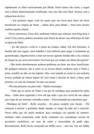 rapidamente os olhos incisivamente por Shade. Owen tentou não sorrir, e seguir
com o plano silenciosamente combinado, mas isso não seria fácil. Acenou com a
cabeça bem de leve.
- Em primeiro lugar, você foi quem quis nos levar para fazer um show
beneficente na véspera de Natal. - Adam disse para Shade. - Você nem mesmo
conhece aquela criança.
Owen estremeceu. Esses dois realmente tinham que começar uma briga hoje à
noite? Com certeza podiam encontrar uma forma de deixar suas diferenças de lado
na época do Natal.
- Eu não preciso conhecer a porra da criança, Adam. Ela tem leucemia. A
família não tem seguro, nem trabalho e nem dinheiro para pagar o tratamento de
quimioterapia. Algumas horas a mais em nossas agendas lotadas dão a ela a chance
de chegar ao seu sexto aniversário. Você tem que ser sempre um idiota tão egoísta?
- Não tenho absolutamente nenhum problema em fazer um show beneficente.
De qualquer maneira, não é como se eu tivesse planos melhores para o Natal e,
porra, acredite ou não, eu me importo. Mas você sentado aí, como se seu cachorro
tivesse acabado de morrer depois de você tomar a decisão de fazer o show, pela
primeiro vez está me irritando. Eu não vou mentir.
- Há uma primeira vez para tudo. - Shade resmungou.
- Tudo que eu quero de Natal é um par de mordaças para pendurá-los pelas
bolas. - Gabe disse erguendo o livro até que tudo o que era visível de sua cabeça
era o topo de seu moicano vermelho e preto. - Estou tentando me concentrar aqui.
- Mordaças de bola? - Kelly assentiu. - Eu posso cumprir esse desejo. - Ele
começou a enrolar a guirlanda dando laçadas ao longo da mão até o cotovelo.
Owen sabia que ele podia produzir duas mordaças em questão de minutos.
Também sabia exatamente onde Kelly mantinha seu esconderijo secreto de
acessórios excêntricos, no caso de sentir a necessidade de pedir algo.
Recentemente, Kelly havia começado um hobby novo – atar nós. Era um hobby
 
