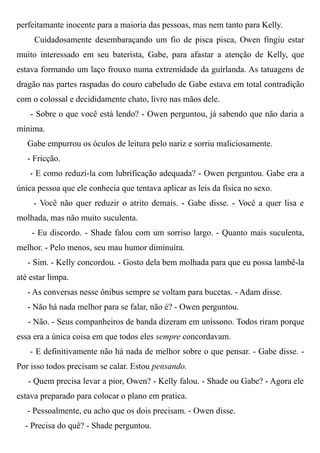 perfeitamante inocente para a maioria das pessoas, mas nem tanto para Kelly.
Cuidadosamente desembaraçando um fio de pisca pisca, Owen fingiu estar
muito interessado em seu baterista, Gabe, para afastar a atenção de Kelly, que
estava formando um laço frouxo numa extremidade da guirlanda. As tatuagens de
dragão nas partes raspadas do couro cabeludo de Gabe estava em total contradição
com o colossal e decididamente chato, livro nas mãos dele.
- Sobre o que você está lendo? - Owen perguntou, já sabendo que não daria a
mínima.
Gabe empurrou os óculos de leitura pelo nariz e sorriu maliciosamente.
- Fricção.
- E como reduzí-la com lubrificação adequada? - Owen perguntou. Gabe era a
única pessoa que ele conhecia que tentava aplicar as leis da física no sexo.
- Você não quer reduzir o atrito demais. - Gabe disse. - Você a quer lisa e
molhada, mas não muito suculenta.
- Eu discordo. - Shade falou com um sorriso largo. - Quanto mais suculenta,
melhor. - Pelo menos, seu mau humor diminuíra.
- Sim. - Kelly concordou. - Gosto dela bem molhada para que eu possa lambê-la
até estar limpa.
- As conversas nesse ônibus sempre se voltam para bucetas. - Adam disse.
- Não há nada melhor para se falar, não é? - Owen perguntou.
- Não. - Seus companheiros de banda dizeram em uníssono. Todos riram porque
essa era a única coisa em que todos eles sempre concordavam.
- E definitivamente não há nada de melhor sobre o que pensar. - Gabe disse. -
Por isso todos precisam se calar. Estou pensando.
- Quem precisa levar a pior, Owen? - Kelly falou. - Shade ou Gabe? - Agora ele
estava preparado para colocar o plano em pratica.
- Pessoalmente, eu acho que os dois precisam. - Owen disse.
- Precisa do quê? - Shade perguntou.
 