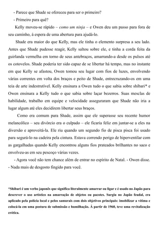 - Parece que Shade se ofereceu para ser o primeiro?
- Primeiro para quê?
Kelly moveu-se rápido – como um ninja – e Owen deu um passo para fora de
seu caminho, à espera de uma abertura para ajudá-lo.
Shade era maior do que Kelly, mas ele tinha o elemento surpresa a seu lado.
Antes que Shade pudesse reagir, Kelly saltou sobre ele, e tinha a corda feita da
guirlanda vermelha em torno de seus antebraços, amarrando-a desde os pulsos até
os cotovelos. Shade poderia ter sido capaz de se libertar há tempo, mas no instante
em que Kelly se afastou, Owen tomou seu lugar com fios de luzes, envolvendo
várias correntes em volta dos braços e peito de Shade, entrecruzando-os em uma
teia de arte indestrutível. Kelly ensinara a Owen tudo o que sabia sobre shibari* e
Owen ensinara a Kelly tudo o que sabia sobre laçar bezerros. Suas mesclas de
habilidade, trabalho em equipe e velocidade asseguraram que Shade não iria a
lugar algum até eles decidirem libertar seus braços.
Como era comum para Shade, assim que ele superasse seu recente humor
melancólico – seu divórcio era o culpado – ele ficaria feliz em juntar-se a eles na
diversão e aproveitá-la. Ele riu quando um segundo fio de pisca pisca foi usado
para segurá-lo na cadeira pela cintura. Estava correndo perigo de hiperventilar com
as gargalhadas quando Kelly encontrou alguns fios prateados brilhantes no saco e
envolveu-as em seu pescoço várias vezes.
- Agora você não tem chance além de entrar no espírito de Natal. - Owen disse.
- Nada mais de desgosto fingido para você.
*Shibari é um verbo japonês que significa literalmente amarrar ou ligar e é usado no Japão para
descrever o uso artístico na amarração de objetos ou pacotes. Surgiu no Japão feudal, era
aplicado pela polícia local e pelos samurais com dois objetivos principais: imobilizar a vítima e
colocá-la em uma postura de submissão e humilhação. Á partir de 1960, teve uma revitalização
erótica.
 