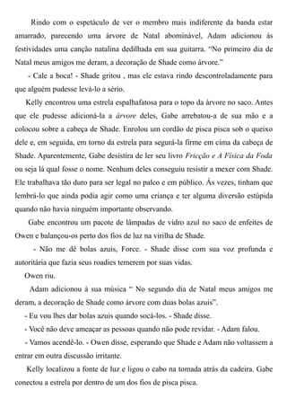 Rindo com o espetáculo de ver o membro mais indiferente da banda estar
amarrado, parecendo uma árvore de Natal abominável, Adam adicionou ás
festividades uma canção natalina dedilhada em sua guitarra. “No primeiro dia de
Natal meus amigos me deram, a decoração de Shade como árvore.”
- Cale a boca! - Shade gritou , mas ele estava rindo descontroladamente para
que alguém pudesse levá-lo a sério.
Kelly encontrou uma estrela espalhafatosa para o topo da árvore no saco. Antes
que ele pudesse adicioná-la a árvore deles, Gabe arrebatou-a de sua mão e a
colocou sobre a cabeça de Shade. Enrolou um cordão de pisca pisca sob o queixo
dele e, em seguida, em torno da estrela para segurá-la firme em cima da cabeça de
Shade. Aparentemente, Gabe desistira de ler seu livro Fricção e A Física da Foda
ou seja lá qual fosse o nome. Nenhum deles conseguiu resistir a mexer com Shade.
Ele trabalhava tão duro para ser legal no palco e em público. Ás vezes, tinham que
lembrá-lo que ainda podia agir como uma criança e ter alguma diversão estúpida
quando não havia ninguém importante observando.
Gabe encontrou um pacote de lâmpadas de vidro azul no saco de enfeites de
Owen e balançou-os perto dos fios de luz na virilha de Shade.
- Não me dê bolas azuis, Force. - Shade disse com sua voz profunda e
autoritária que fazia seus roadies temerem por suas vidas.
Owen riu.
Adam adicionou à sua música “ No segundo dia de Natal meus amigos me
deram, a decoração de Shade como árvore com duas bolas azuis”.
- Eu vou lhes dar bolas azuis quando socá-los. - Shade disse.
- Você não deve ameaçar as pessoas quando não pode revidar. - Adam falou.
- Vamos acendê-lo. - Owen disse, esperando que Shade e Adam não voltassem a
entrar em outra discussão irritante.
Kelly localizou a fonte de luz e ligou o cabo na tomada atrás da cadeira. Gabe
conectou a estrela por dentro de um dos fios de pisca pisca.
 