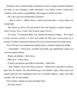 Quando as luzes multicoloridas começaram a piscar e lançar manchas brilhantes
em todas as suas tatuagens, corpo atarracado e nos óculos escuros usados pelo
vocalista, todos caíram na gargalhada. Owen pegou o celular no bolso.
- Ok, veja o que está acontecendo, Facebook.
- Não se atreva. - Shade falou, o sorriso desvanecendo e a boca aberta em
exasperação.
Oh, Owen se atrevia. Ele até mesmo deu uma legenda a singela imagem –
Todos Vestidos Para o Natal, Sem Nenhum Lugar Para Ir.
- Ei, caras? - O motorista deles, Tex, chamou da frente do ônibus. - Nós vamos
ter que encostar em breve. A neve está caindo tão forte que eu não posso ver a
estrada. É melhor estacionar até deixar de nevar ou até passarem um limpa-neves.
Neve! Oh sim. Um complemento perfeito para o vestuário natalino de Shade.
- Encantador! - Owen disse, sorrindo para Kelly, que rapidamente captou seu
mais novo plano nefasto.
- Shade está abatido. - Kelly disse.
- Mais neve. - Owen disse.
- É igual a um projeto que pode ser divertido. - Gabe disse.
- Seus fudidos, vocês não iriam se atrever. - Shade disse, tentando se inclinar
para fora da cadeira, mas descobrindo que, em primeiro lugar, estava preso em
grande parte por sua complacência por ter se deixado amarrar, e agora não tinha
escolha a não ser ficar parado.
Owen sorriu e ajeitou seu gorro de Papai Noel.
- Nós não vamos?
 