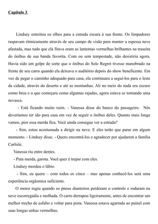 Capítulo 3
Lindsey estreitou os olhos para a estrada escura à sua frente. Os limpadores
raspavam ritmicamente através de seu campo de visão para manter a espessa neve
afastada, mas tudo que ela fitava eram as lanternas vermelhas brilhantes na traseira
do ônibus de sua banda favorita. Com ou sem tempestade, não desistiria agora.
Havia sido um golpe de sorte que o ônibus do Sole Regret tivesse manobrado na
frente de seu carro quando ela deixava o auditório depois do show beneficente. Em
vez de pegar o caminho adequado para casa, ela continuara a seguí-los para o leste
da cidade, através do deserto e até as montanhas. Ali no meio do nada era escuro
como breu e o que começara como algumas rajadas, agora estava se tornando uma
nevasca.
- Está ficando muito ruim. - Vanessa disse do banco do passageiro. Nós
deveríamos ter ido para casa em vez de seguir o ônibus deles. Quanto mais longe
vamos, pior essa merda fica. Você ainda consegue ver a estrada?
- Sim, estou acostumada a dirigir na neve. E eles terão que parar em algum
momento. - Lindsey disse. - Quero encontrá-los e agradecer por ajudarem a família
Carlisle.
Vanessa riu entre dentes.
- Puta merda, garota. Você quer é trepar com eles.
Lindsey mordeu o lábio.
- Sim, eu quero – com todos os cinco – mas apenas conhecê-los será uma
experiência orgâsmica suficiente.
O motor rugiu quando os pneus dianteiros perderam o controle e rodaram na
neve escorregadia e molhada. O carro derrapou ligeiramente, antes de encontrar um
melhor trecho de asfalto e voltar para pista. Vanessa estava agarrada ao painel com
suas longas unhas vermelhas.
 