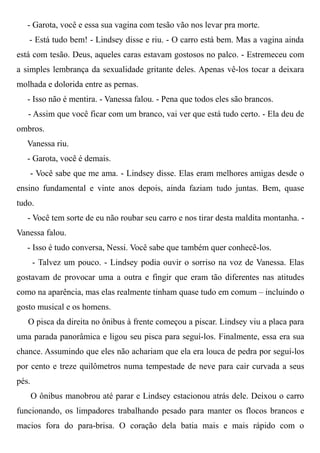 - Garota, você e essa sua vagina com tesão vão nos levar pra morte.
- Está tudo bem! - Lindsey disse e riu. - O carro está bem. Mas a vagina ainda
está com tesão. Deus, aqueles caras estavam gostosos no palco. - Estremeceu com
a simples lembrança da sexualidade gritante deles. Apenas vê-los tocar a deixara
molhada e dolorida entre as pernas.
- Isso não é mentira. - Vanessa falou. - Pena que todos eles são brancos.
- Assim que você ficar com um branco, vai ver que está tudo certo. - Ela deu de
ombros.
Vanessa riu.
- Garota, você é demais.
- Você sabe que me ama. - Lindsey disse. Elas eram melhores amigas desde o
ensino fundamental e vinte anos depois, ainda faziam tudo juntas. Bem, quase
tudo.
- Você tem sorte de eu não roubar seu carro e nos tirar desta maldita montanha. -
Vanessa falou.
- Isso é tudo conversa, Nessi. Você sabe que também quer conhecê-los.
- Talvez um pouco. - Lindsey podia ouvir o sorriso na voz de Vanessa. Elas
gostavam de provocar uma a outra e fingir que eram tão diferentes nas atitudes
como na aparência, mas elas realmente tinham quase tudo em comum – incluindo o
gosto musical e os homens.
O pisca da direita no ônibus à frente começou a piscar. Lindsey viu a placa para
uma parada panorâmica e ligou seu pisca para seguí-los. Finalmente, essa era sua
chance. Assumindo que eles não achariam que ela era louca de pedra por seguí-los
por cento e treze quilômetros numa tempestade de neve para cair curvada a seus
pés.
O ônibus manobrou até parar e Lindsey estacionou atrás dele. Deixou o carro
funcionando, os limpadores trabalhando pesado para manter os flocos brancos e
macios fora do para-brisa. O coração dela batia mais e mais rápido com o
 