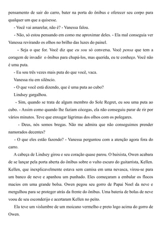 pensamento de sair do carro, bater na porta do ônibus e oferecer seu corpo para
qualquer um que a quisesse.
- Você vai amarelar, não é? - Vanessa falou.
- Não, só estou pensando em como me aproximar deles. - Ela mal conseguia ver
Vanessa revirando os olhos no brilho das luzes do painel.
- Seja o que for. Você diz que eu sou só conversa. Você pensa que tem a
coragem de invadir o ônibus para chupá-los, mas querida, eu te conheço. Você não
é uma puta.
- Eu sou três vezes mais puta do que você, vaca.
Vanessa riu em silêncio.
- O que você está dizendo, que é uma puta ao cubo?
Lindsey gargalhou.
- Sim, quando se trata de algum membro do Sole Regret, eu sou uma puta ao
cubo. - Assim como quando lhe faziam cócegas, ela não conseguiu parar de rir por
vários minutos. Teve que enxugar lágrimas dos olhos com os polegares.
- Deus, nós somos bregas. Não me admira que não conseguimos prender
namorados decentes?
- O que eles estão fazendo? - Vanessa perguntou com a atenção agora fora do
carro.
A cabeça de Lindsey girou e seu coração quase parou. O baixista, Owen acabara
de se lançar pela porta aberta do ônibus sobre o vulto escuro do guitarrista, Kellen.
Kellen, que inexplicavelmente estava sem camisa em uma nevasca, virou-se para
um banco de neve e apanhou um punhado. Eles começaram a embalar os flocos
macios em uma grande bolsa. Owen pegou seu gorro de Papai Noel da neve e
mergulhou para se proteger atrás da frente do ônibus. Uma bateria de bolas de neve
voou de seu esconderijo e acertaram Kellen no peito.
Ela teve um vislumbre de um moicano vermelho e preto logo acima do gorro de
Owen.
 