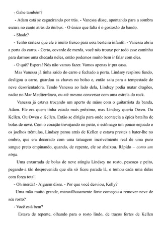 - Gabe também?
- Adam está se esgueirando por trás. - Vanessa disse, apontando para a sombra
escura no canto atrás do ônibus. - O único que falta é o gostosão do bando.
- Shade?
- Tenho certeza que ele é muito fresco para essa besteira infantil. - Vanessa abriu
a porta do carro. - Certo, covarde de merda, você nós trouxe por todo esse caminho
para darmos uma checada neles, então podemos muito bem ir falar com eles.
- O quê? Espera! Nós não vamos fazer. Vamos apenas ir pra casa.
Mas Vanessa já tinha saído do carro e fechado a porta. Lindsey respirou fundo,
desligou o carro, guardou as chaves no bolso e, então saiu para a tempestade de
neve desorientadora. Tendo Vanessa ao lado dela, Lindsey podia matar dragões,
nadar no Mar Mediterrâneo, ou até mesmo conversar com uma estrela do rock.
Vanessa já estava trocando um aperto de mãos com o guitarrista da banda,
Adam. Ele era quem tinha estado mais próximo, mas Lindsey queria Owen. Ou
Kellen. Ou Owen e Kellen. Então se dirigiu para onde acontecia a épica batalha de
bolas de neve. Com o coração trovejando no peito, o estômago um pouco enjoado e
os joelhos trêmulos, Lindsey parou atrás de Kellen e estava prestes a bater-lhe no
ombro, que era decorado com uma tatuagem incrívelmente real de uma puro
sangue preto empinando, quando, de repente, ele se abaixou. Rápido – como um
ninja.
Uma enxurrada de bolas de neve atingiu Lindsey no rosto, pescoço e peito,
pegando-a tão desprevenida que ela só ficou parada lá, e tomou cada uma delas
com força total.
- Oh merda! - Alguém disse. - Por que você desviou, Kelly?
Uma mão muito grande, maravilhosamente forte começou a remover neve de
seu rosto?
- Você está bem?
Estava de repente, olhando para o rosto lindo, de traços fortes de Kellen
 