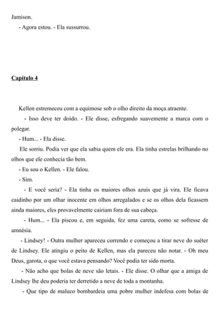 Jamison.
- Agora estou. - Ela sussurrou.
Capítulo 4
Kellen estremeceu com a equimose sob o olho direito da moça atraente.
- Isso deve ter doído. - Ele disse, esfregando suavemente a marca com o
polegar.
- Hum... - Ela disse.
Ele sorriu. Podia ver que ela sabia quem ele era. Ela tinha estrelas brilhando no
olhos que ele conhecia tão bem.
- Eu sou o Kellen. - Ele falou.
- Sim.
- E você seria? - Ela tinha os maiores olhos azuis que já vira. Ele ficava
caidinho por um olhar inocente em olhos arregalados e se os olhos dela ficassem
ainda maiores, eles provavelmente cairiam fora de sua cabeça.
- Hum... - Ela piscou e, em seguida, fez uma careta, como se sofresse de
amnésia.
- Lindsey! - Outra mulher apareceu correndo e começou a tirar neve do suéter
de Lindsey. Ele atingiu o peito de Kellen, mas ela pareceu não notar. - Oh meu
Deus, garota, o que você estava pensando? Você podia ter sido morta.
- Não acho que bolas de neve são letais. - Ele disse. O olhar que a amiga de
Lindsey lhe deu poderia ter derretido a neve de toda a montanha.
- Que tipo de maluco bombardeia uma pobre mulher indefesa com bolas de
 