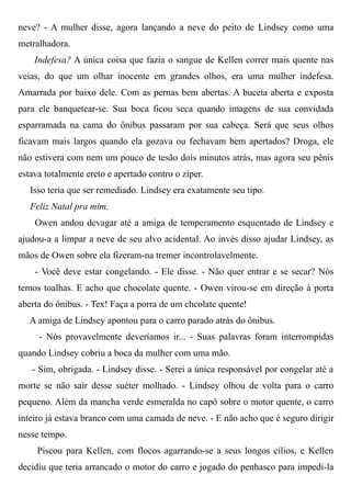 neve? - A mulher disse, agora lançando a neve do peito de Lindsey como uma
metralhadora.
Indefesa? A única coisa que fazia o sangue de Kellen correr mais quente nas
veias, do que um olhar inocente em grandes olhos, era uma mulher indefesa.
Amarrada por baixo dele. Com as pernas bem abertas. A buceta aberta e exposta
para ele banquetear-se. Sua boca ficou seca quando imagens de sua convidada
esparramada na cama do ônibus passaram por sua cabeça. Será que seus olhos
ficavam mais largos quando ela gozava ou fechavam bem apertados? Droga, ele
não estivera com nem um pouco de tesão dois minutos atrás, mas agora seu pênis
estava totalmente ereto e apertado contro o zíper.
Isso teria que ser remediado. Lindsey era exatamente seu tipo.
Feliz Natal pra mim.
Owen andou devagar até a amiga de temperamento esquentado de Lindsey e
ajudou-a a limpar a neve de seu alvo acidental. Ao invés disso ajudar Lindsey, as
mãos de Owen sobre ela fizeram-na tremer incontrolavelmente.
- Você deve estar congelando. - Ele disse. - Não quer entrar e se secar? Nós
temos toalhas. E acho que chocolate quente. - Owen virou-se em direção à porta
aberta do ônibus. - Tex! Faça a porra de um chcolate quente!
A amiga de Lindsey apontou para o carro parado atrás do ônibus.
- Nós provavelmente deveríamos ir... - Suas palavras foram interrompidas
quando Lindsey cobriu a boca da mulher com uma mão.
- Sim, obrigada. - Lindsey disse. - Serei a única responsável por congelar até a
morte se não sair desse suéter molhado. - Lindsey olhou de volta para o carro
pequeno. Além da mancha verde esmeralda no capô sobre o motor quente, o carro
inteiro já estava branco com uma camada de neve. - E não acho que é seguro dirigir
nesse tempo.
Piscou para Kellen, com flocos agarrando-se a seus longos cílios, e Kellen
decidiu que teria arrancado o motor do carro e jogado do penhasco para impedí-la
 