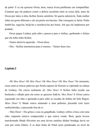 de partir. E se ela quisesse Owen, bem, nunca tivera problemas em compartilhar.
Contanto que ele pudesse comer a delícia suculenta entre as coxas dela, antes de
Owen por mãos à obra, Kellen ficaria satisfeito. Só queria saboreá-la. Toda mulher
tinha um gosto diferente e ele era perito em bucetas. Não conseguia se fartar. Podia
lambê-las, sugá-las, beijá-las e mordiscá-las por horas. Até que ela implorasse por
piedade.
Owen pegou Lindsey pela mão e puxou-a para o ônibus, quebrando o feitiço
que ela tinha sobre Kellen.
- Vamos deixá-la aquecida. - Owen disse.
- Sim. - Kellen murmurrou para si mesmo. - Vamos fazer isso.
Capítulo 5
Oh Meu Deus! Oh Meu Deus! Oh Meu Deus! Oh Meu Deus! No momento,
essas eram as únicas palavras que foram capazes de ficarem se repetindo na cabeça
de Lindsey. Ela estava realmente ali. Meu Deus! E Kellen tinha tocado sua
bochecha e olhado para ela como se quisesse fodê-la. Meu Deus! E Owen estava
segurando sua mão e apoiando-a para subir as escadas do ônibus do Sole Regret.
Meus Deus! E Shade estava amarrado a uma poltrona, piscando com luzes
multicoloridas, e parecendo fora de si.
- Meu Deus! - Ela gritou e caiu na gargalhada. Lindsey cobriu a boca com uma
mão, enquanto tentava compreender o que estava vendo. Bem, quem tivesse
transformado Shade Silverton em uma árvore natalina shidari bondage devia ser
cem por cento hilário. E as duas bolas de Natal azuis penduradas ao nível da
 